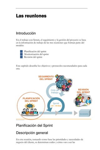Las reuniones 
Introducción 
En el trabajo con Scrum, el seguimiento y la gestión del proyecto se basa en la información de trabajo de las tres reuniones que forman parte del modelo: 
 Planificación del sprint 
 Monitorización del sprint 
 Revisión del sprint 
Este capítulo describe los objetivos y protocolos recomendados para cada una. 
Planificación del Sprint 
Descripción general 
En esta reunión, tomando como base las prioridades y necesidades de negocio del cliente, se determinan cuáles y cómo van a ser las  