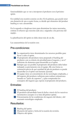 148 Flexibilidad con Scrum 
funcionalidades que se van a incorporar al producto con el próximo sprint. En realidad esta reunión consiste en dos: En la primera, que puede tener una duración de una a cuatro horas, se decide qué elementos del product backlog se van a desarrollar. En la segunda se desglosan éstos para determinar las tareas necesarias, estimar el esfuerzo que necesita cada una y asignarlas a las personas del equipo. La planificación del sprint no debe durar más de un día. Las características de la reunión son: 
Pre-condiciones: 
 La organización tiene determinados los recursos posibles para llevar a cabo el sprint. 
 El propietario del producto tiene preparado el backlog del producto: con su criterio de prioridad para el negocio, y un nº suficiente de elementos para desarrollar en el sprint. 
 Siempre que sea posible el propietario del producto debe haber trabajado ya previamente con el equipo. De esta forma su estimación previa de qué cantidad de pila de producto se puede desarrollar en el sprint será bastante ajustada. 
 El equipo tiene un conocimiento de las tecnologías empleadas, y del negocio del producto suficiente para realizar estimaciones basadas en "juicio de expertos”, y para comprender los conceptos del negocio que expone el propietario del producto. 
Entradas: 
 El backlog del producto 
 El producto desarrollado hasta la fecha a través de los sucesivos incrementos (excepto si se trata del primer sprint) 
 Circunstancias de las condiciones de negocio del cliente y del escenario tecnológico empleado. 
Resultados: 
 Backlog del sprint. 
 Duración del sprint y fecha de la reunión de revisión. 
 Objetivo del sprint. 
 