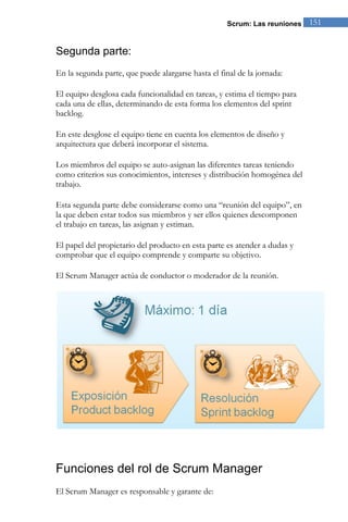 Scrum: Las reuniones 151 
Segunda parte: 
En la segunda parte, que puede alargarse hasta el final de la jornada: 
El equipo desglosa cada funcionalidad en tareas, y estima el tiempo para cada una de ellas, determinando de esta forma los elementos del sprint backlog. En este desglose el equipo tiene en cuenta los elementos de diseño y arquitectura que deberá incorporar el sistema. Los miembros del equipo se auto-asignan las diferentes tareas teniendo como criterios sus conocimientos, intereses y distribución homogénea del trabajo. Esta segunda parte debe considerarse como una “reunión del equipo”, en la que deben estar todos sus miembros y ser ellos quienes descomponen el trabajo en tareas, las asignan y estiman. El papel del propietario del producto en esta parte es atender a dudas y comprobar que el equipo comprende y comparte su objetivo. El Scrum Manager actúa de conductor o moderador de la reunión. 
Funciones del rol de Scrum Manager 
El Scrum Manager es responsable y garante de:  