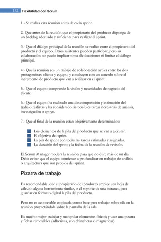 152 Flexibilidad con Scrum 
1.- Se realiza esta reunión antes de cada sprint. 2.-Que antes de la reunión que el propietario del producto disponga de un backlog adecuado y suficiente para realizar el sprint. 3.- Que el diálogo principal de la reunión se realice entre el propietario del producto y el equipo. Otros asistentes pueden participar, pero su colaboración no puede implicar toma de decisiones ni limitar el diálogo principal. 4.- Que la reunión sea un trabajo de colaboración activa entre los dos protagonistas: cliente y equipo, y concluyen con un acuerdo sobre el incremento de producto que van a realizar en el sprint. 5.- Que el equipo comprende la visión y necesidades de negocio del cliente. 6.- Que el equipo ha realizado una descomposición y estimación del trabajo realistas y ha considerado las posibles tareas necesarias de análisis, investigación o apoyo. 7.- Que al final de la reunión están objetivamente determinados: 
 Los elementos de la pila del producto que se van a ejecutar. 
 El objetivo del sprint. 
 La pila de sprint con todas las tareas estimadas y asignadas. 
 La duración del sprint y la fecha de la reunión de revisión. 
El Scrum Manager modera la reunión para que no dure más de un día. Debe evitar que el equipo comience a profundizar en trabajos de análisis o arquitectura que son propios del sprint. 
Pizarra de trabajo 
Es recomendable, que el propietario del producto emplee una hoja de cálculo, alguna herramienta similar, o el soporte de una intranet, para guardar en formato digital la pila del producto. Pero no es aconsejable emplearla como base para trabajar sobre ella en la reunión proyectándola sobre la pantalla de la sala. Es mucho mejor trabajar y manipular elementos físicos; y usar una pizarra y fichas removibles (adhesivas, con chinchetas o magnéticas).  