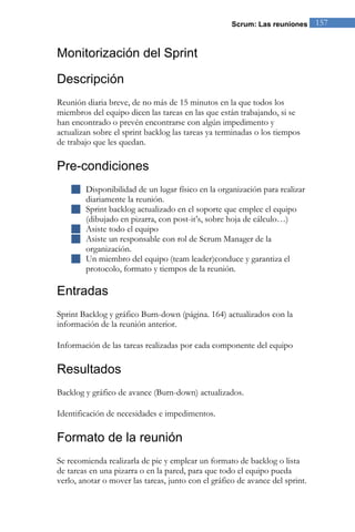 Scrum: Las reuniones 157 
Monitorización del Sprint 
Descripción 
Reunión diaria breve, de no más de 15 minutos en la que todos los miembros del equipo dicen las tareas en las que están trabajando, si se han encontrado o prevén encontrarse con algún impedimento y actualizan sobre el sprint backlog las tareas ya terminadas o los tiempos de trabajo que les quedan. 
Pre-condiciones 
 Disponibilidad de un lugar físico en la organización para realizar diariamente la reunión. 
 Sprint backlog actualizado en el soporte que emplee el equipo (dibujado en pizarra, con post-it’s, sobre hoja de cálculo…) 
 Asiste todo el equipo 
 Asiste un responsable con rol de Scrum Manager de la organización. 
 Un miembro del equipo (team leader)conduce y garantiza el protocolo, formato y tiempos de la reunión. 
Entradas 
Sprint Backlog y gráfico Burn-down (página. 164) actualizados con la información de la reunión anterior. Información de las tareas realizadas por cada componente del equipo 
Resultados 
Backlog y gráfico de avance (Burn-down) actualizados. Identificación de necesidades e impedimentos. 
Formato de la reunión 
Se recomienda realizarla de pie y emplear un formato de backlog o lista de tareas en una pizarra o en la pared, para que todo el equipo pueda verlo, anotar o mover las tareas, junto con el gráfico de avance del sprint.  