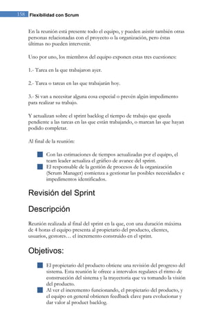 158 Flexibilidad con Scrum 
En la reunión está presente todo el equipo, y pueden asistir también otras personas relacionadas con el proyecto o la organización, pero éstas últimas no pueden intervenir. Uno por uno, los miembros del equipo exponen estas tres cuestiones: 1.- Tarea en la que trabajaron ayer. 2.- Tarea o tareas en las que trabajarán hoy. 3.- Si van a necesitar alguna cosa especial o prevén algún impedimento para realizar su trabajo. Y actualizan sobre el sprint backlog el tiempo de trabajo que queda pendiente a las tareas en las que están trabajando, o marcan las que hayan podido completar. Al final de la reunión: 
 Con las estimaciones de tiempos actualizadas por el equipo, el team leader actualiza el gráfico de avance del sprint. 
 El responsable de la gestión de procesos de la organización (Scrum Manager) comienza a gestionar las posibles necesidades e impedimentos identificados. 
Revisión del Sprint 
Descripción 
Reunión realizada al final del sprint en la que, con una duración máxima de 4 horas el equipo presenta al propietario del producto, clientes, usuarios, gestores… el incremento construido en el sprint. 
Objetivos: 
 El propietario del producto obtiene una revisión del progreso del sistema. Esta reunión le ofrece a intervalos regulares el ritmo de construcción del sistema y la trayectoria que va tomando la visión del producto. 
 Al ver el incremento funcionando, el propietario del producto, y el equipo en general obtienen feedback clave para evolucionar y dar valor al product backlog.  