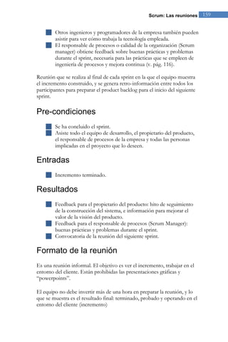 Scrum: Las reuniones 159 
 Otros ingenieros y programadores de la empresa también pueden asistir para ver cómo trabaja la tecnología empleada. 
 El responsable de procesos o calidad de la organización (Scrum manager) obtiene feedback sobre buenas prácticas y problemas durante el sprint, necesaria para las prácticas que se empleen de ingeniería de procesos y mejora continua (v. pág. 116). 
Reunión que se realiza al final de cada sprint en la que el equipo muestra el incremento construido, y se genera retro-información entre todos los participantes para preparar el product backlog para el inicio del siguiente sprint. 
Pre-condiciones 
 Se ha concluido el sprint. 
 Asiste todo el equipo de desarrollo, el propietario del producto, el responsable de procesos de la empresa y todas las personas implicadas en el proyecto que lo deseen. 
Entradas 
 Incremento terminado. 
Resultados 
 Feedback para el propietario del producto: hito de seguimiento de la construcción del sistema, e información para mejorar el valor de la visión del producto. 
 Feedback para el responsable de procesos (Scrum Manager): buenas prácticas y problemas durante el sprint. 
 Convocatoria de la reunión del siguiente sprint. 
Formato de la reunión 
Es una reunión informal. El objetivo es ver el incremento, trabajar en el entorno del cliente. Están prohibidas las presentaciones gráficas y “powerpoints”. El equipo no debe invertir más de una hora en preparar la reunión, y lo que se muestra es el resultado final: terminado, probado y operando en el entorno del cliente (incremento)  