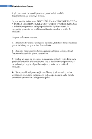 160 Flexibilidad con Scrum 
Según las características del proyecto puede incluir también documentación de usuario, o técnica. Es una reunión informativa. NO TIENE UNA MISIÓN ORIENTADA A TOMAR DECISIONES, NI A CRITICAR EL INCREMENTO. Con la información generada en la preparación del siguiente sprint se expondrán y tratarán las posibles modificaciones sobre la visión del producto. Un protocolo recomendado: 1.- El team leader expone el objetivo del sprint, la lista de funcionalidades que se incluían y las que se han desarrollado. 2.- El equipo hace una introducción general del sprint y demuestra el funcionamiento de las partes construidas. 3.- Se abre un turno de preguntas y sugerencias sobre lo visto. Esta parte genera información muy valiosa para que el propietario del producto, y para el equipo en general puedan mejorar el valor de la visión del producto. 4.- El responsable del proceso (Scrum Manager), de acuerdo con las agendas del propietario del producto y el equipo cierra la fecha para la reunión de preparación del siguiente sprint. 
 