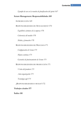 Contenido 9 
Ejemplo de uso en la reunión de planificación del sprint 167 
Scrum Management: Responsabilidades 169 
INTRODUCCIÓN 169 
RESPONSABILIDADES DE MANAGEMENT 170 
Equilibrio sistémico de la empresa 170 
Coherencia del modelo 170 
Medios y formación 170 
RESPONSABILIDADES DE PROCESOS 171 
Configuración de Scrum 171 
Mejora continua 171 
Garantía de funcionamiento de Scrum 171 
RESPONSABILIDADES DE PRODUCCIÓN 171 
Visión del producto 171 
Auto-organización 171 
Tecnología ágil 171 
¿RESPONSABILIDADES O ROLES? 172 
Trabajos citados 177 
Índice 181 
 