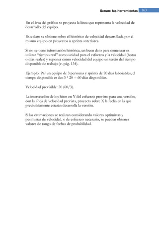 Scrum: las herramientas 163 
En el área del gráfico se proyecta la línea que representa la velocidad de desarrollo del equipo. Este dato se obtiene sobre el histórico de velocidad desarrollada por el mismo equipo en proyectos o sprints anteriores. 
Si no se tiene información histórica, un buen dato para comenzar es utilizar “tiempo real” como unidad para el esfuerzo y la velocidad (horas o días reales) y suponer como velocidad del equipo un tercio del tiempo disponible de trabajo (v. pág. 134). Ejemplo: Par un equipo de 3 personas y sprints de 20 días laborables, el tiempo disponible es de: 3 * 20 = 60 días disponibles. Velocidad previsible: 20 (60/3). La intersección de los hitos en Y del esfuerzo previsto para una versión, con la línea de velocidad prevista, proyecta sobre X la fecha en la que previsiblemente estarán desarrolla la versión. Si las estimaciones se realizan considerando valores optimistas y pesimistas de velocidad, o de esfuerzo necesario, se pueden obtener valores de rango de fechas de probabilidad.  