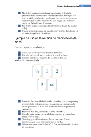 Scrum: las herramientas 167 
 No definir tareas demasiado grandes, porque dificulta la precisión de las estimaciones y la identificación de riesgos. Un criterio válido, si el equipo no dispone de experiencia previa, es descomponer en otras menores las que tengan una duración mayor de 7 días ideales de trabajo. 
 No definir tareas con duraciones inferiores a medio día ideal de trabajo. 
 Utilizar al misma unidad de medida (story points, días, horas…) en todos los gráficos y backlogs. 
Ejemplo de uso en la reunión de planificación del sprint 
Criterios empleados por el equipo: 
 Unidad de estimación: días teóricos de trabajo. 
 Tamaño máximo de tarea: 5 días teóricos de trabajo. 
 Tamaño mínimo de tarea: ½ día teórico de trabajo. 
Modelo de cartas empleado: 
 Para cada funcionalidad del product backlog, una vez expuesta y comprendida, cada participante selecciona, sin mostrarlas, las cartas que suman el nº de días de trabajo teóricos que estima necesarios. 
 Si calcula más de 5, selecciona la carta “infinito”. 
 Cuando todos tienen preparada la estimación, se ponen boca arriba sobre la mesa. 
 Si no hay gran diferencia entre las estimaciones de cada participante, se toma como resultado la media. 
 Si la estimación resulta "infinito", la funcionalidad debe dividirse en sub-tareas.  