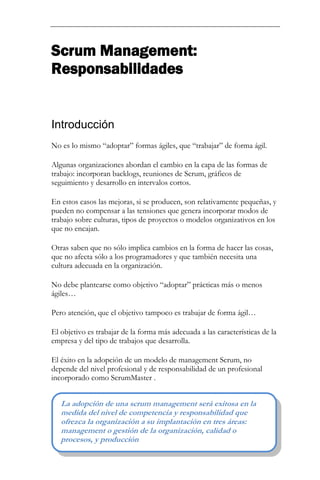 Scrum Management: Responsabilidades 
Introducción 
No es lo mismo “adoptar” formas ágiles, que “trabajar” de forma ágil. Algunas organizaciones abordan el cambio en la capa de las formas de trabajo: incorporan backlogs, reuniones de Scrum, gráficos de seguimiento y desarrollo en intervalos cortos. En estos casos las mejoras, si se producen, son relativamente pequeñas, y pueden no compensar a las tensiones que genera incorporar modos de trabajo sobre culturas, tipos de proyectos o modelos organizativos en los que no encajan. Otras saben que no sólo implica cambios en la forma de hacer las cosas, que no afecta sólo a los programadores y que también necesita una cultura adecuada en la organización. No debe plantearse como objetivo “adoptar” prácticas más o menos ágiles… Pero atención, que el objetivo tampoco es trabajar de forma ágil… El objetivo es trabajar de la forma más adecuada a las características de la empresa y del tipo de trabajos que desarrolla. 
El éxito en la adopción de un modelo de management Scrum, no depende del nivel profesional y de responsabilidad de un profesional incorporado como ScrumMaster . 
La adopción de una scrum management será exitosa en la medida del nivel de competencia y responsabilidad que ofrezca la organización a su implantación en tres áreas: management o gestión de la organización, calidad o procesos, y producción  