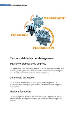 170 Flexibilidad con Scrum 
Responsabilidades de Management 
Equilibrio sistémico de la empresa 
La organización tiene una visión, misión y valores reales y coherentes. Las personas, cultura, procesos y métodos de las distintas áreas de la empresa son adecuados están alineados con la visión y misión. 
Coherencia del modelo 
La decisión de implantar un modelo ágil de trabajo responde a la coherencia de los principios ágiles con las características de la empresa y sus proyectos. 
Medios y formación 
La dirección provee de los recursos necesarios para la puesta en marcha y funcionamiento de las prácticas ágiles, y la formación adecuada para las personas.  