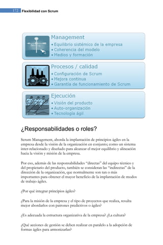 172 Flexibilidad con Scrum 
¿Responsabilidades o roles? 
Scrum Management, aborda la implantación de principios ágiles en la empresa desde la visión de la organización en conjunto; como un sistema inter-relacionado y diseñado para alcanzar el mejor equilibrio y alineación hacia la visión y misión de la empresa. Por eso, además de las responsabilidades “directas” del equipo técnico y del propietario del producto, también se consideran las “indirectas” de la dirección de la organización, que normalmente son tan o más importantes para obtener el mayor beneficio de la implantación de modos de trabajo ágiles. ¿Por qué integrar principios ágiles? ¿Para la misión de la empresa y el tipo de proyectos que realiza, resulta mejor abordarlos con patrones predictivos o ágiles? ¿Es adecuada la estructura organizativa de la empresa? ¿La cultura? 
¿Qué acciones de gestión se deben realizar en paralelo a la adopción de formas ágiles para armonizarlas?  