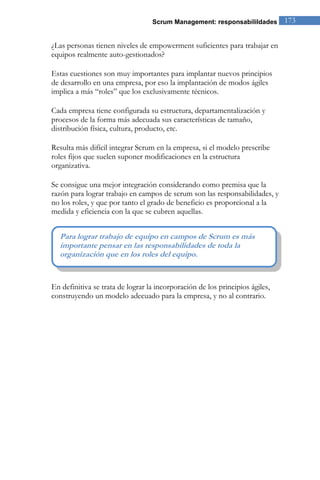 Scrum Management: responsabilildades 173 
¿Las personas tienen niveles de empowerment suficientes para trabajar en equipos realmente auto-gestionados? Estas cuestiones son muy importantes para implantar nuevos principios de desarrollo en una empresa, por eso la implantación de modos ágiles implica a más “roles” que los exclusivamente técnicos. Cada empresa tiene configurada su estructura, departamentalización y procesos de la forma más adecuada sus características de tamaño, distribución física, cultura, producto, etc. Resulta más difícil integrar Scrum en la empresa, si el modelo prescribe roles fijos que suelen suponer modificaciones en la estructura organizativa. Se consigue una mejor integración considerando como premisa que la razón para lograr trabajo en campos de scrum son las responsabilidades, y no los roles, y que por tanto el grado de beneficio es proporcional a la medida y eficiencia con la que se cubren aquellas. 
En definitiva se trata de lograr la incorporación de los principios ágiles, construyendo un modelo adecuado para la empresa, y no al contrario. 
Para lograr trabajo de equipo en campos de Scrum es más importante pensar en las responsabilidades de toda la organización que en los roles del equipo.  