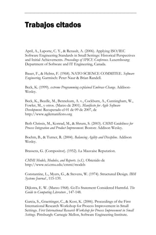 Trabajos citados 
April, A., Laporte, C. Y., & Renault, A. (2006). Applying ISO/IEC Software Engineering Standards in Small Settings: Historical Perspectives and Initial Achievements. Proceedings of SPICE Conference. Luxembourg: Department of Software and IT Engineering, Canada. Bauer, F., & Helms, F. (1968). NATO SCIENCE COMMITEE. Software Engineering. Garmisch: Peter Naur & Brian Randell. Beck, K. (1999). extreme Programming explained Embrace Change. Addison- Wesley. Beck, K., Beedle, M., Bennekum, A. v., Cockburn, A., Cunningham, W., Fowler, M., y otros. (Marzo de 2001). Manifiesto for Agile Software Development. Recuperado el 01 de 09 de 2007, de http://www.agilemanifesto.org Beth Chrissis, M., Konrad, M., & Shrum, S. (2003). CMMI Guideliness for Process Integration and Product Improvement. Boston: Addison Wesley. Boehm, B., & Turner, R. (2004). Balancing Agility and Discipline. Addison Wesley. Brassens, G. (Compositor). (1952). La Mauvaise Reputation. CMMI Models, Modules, and Reports. (s.f.). Obtenido de http://www.sei.cmu.edu/cmmi/models Constantine, L., Myers, G., & Stevens, W. (1974). Structured Design. IBM Systems Journal , 115-139. Dijkstra, E. W. (Marzo 1968). GoTo Statement Considered Harmful. The Guide to Computing Literature , 147-148. Garcia, S., Graettinger, C., & Kost, K. (2006). Proceedings of the First International Research Workshop for Process Improvement in Small Settings. First International Research Workshop for Process Improvement in Small Settings. Pittsburgh: Carnegie Mellon, Software Engineering Institute.  