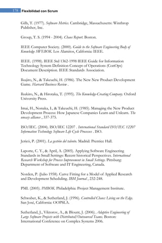 178 Flexibilidad con Scrum 
Gilb, T. (1977). Software Metrics. Cambridge, Massachusetts: Winthrop Publisher, Inc. Group, T. S. (1994 - 2004). Chaos Report. Boston. IEEE Computer Society. (2000). Guide to the Software Engineering Body of Knowledge SWEBOK. Los Alamitos, California: IEEE. IEEE. (1998). IEEE Std 1362-1998 IEEE Guide for Information Technology System Definition Concept of Operations (ConOps) Document Description. IEEE Standards Association. Ikujiro, N., & Takeuchi, H. (1986). The New New Product Development Game. Harvard Business Review . Ikukiro, N., & Hirotaka, T. (1995). The Knowledge-Creating Company. Oxford University Press. Imai, H., Nonaka, I., & Takeuchi, H. (1985). Managing the New Product Development Process: How Japanese Companies Learn and Unlearn. The uneasy alliance , 337-375. ISO/IEC. (2004). ISO/IEC 12207 . International Standard ISO/IEC 12207 Information Technology Software Life Cycle Processes . ISO. Jericó, P. (2001). La gestión del talento. Madrid: Prentice Hall. Laporte, C. Y., & April, A. (2005). Applying Software Engineering Standards in Small Settings: Recent historical Perspectives. International Research Workshop for Process Improvement in Small Settings. Pittsburg: Department of Software and IT Engineering, Canada. Norden, P. (Julio 1958). Curve Fitting for a Model of Applied Research and Development Scheduling. IBM Journal , 232-248. PMI. (2005). PMBOK. Philadelphia: Project Management Institute. Schwaber, K., & Sutherland, J. (1996). Controlled Chaos: Living on the Edge. San José, California: OOPSLA. Sutherland, J., Viktorov, A., & Blount, J. (2006). Adaptive Engineering of Large Software Projects with Distributed/Outsourced Teams. Boston: International Conference on Complex Systems 2006.  