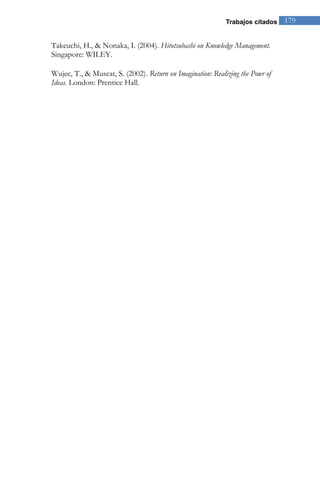 Trabajos citados 179 
Takeuchi, H., & Nonaka, I. (2004). Hitotsubashi on Knowledge Management. Singapore: WILEY. Wujec, T., & Muscat, S. (2002). Return on Imagination: Realizing the Powr of Ideas. London: Prentice Hall.  