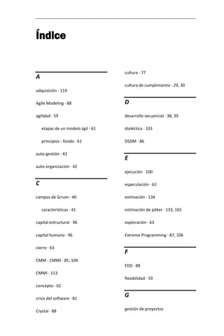 Índice 
A adquisición · 119 Agile Modeling · 88 agilidad · 59 etapas de un modelo ágil · 61 principios - fondo · 61 auto-gestión · 42 auto-organización · 42 C campos de Scrum · 40 características · 41 capital estructural · 96 capital humano · 96 cierre · 63 CMM - CMMI · 85, 104 CMMI · 113 concepto · 62 crisis del software · 81 Crystal · 88 cultura · 77 cultura de cumplimiento · 29, 30 D desarrollo secuencial · 38, 39 dialéctica · 103 DSDM · 86 E ejecución · 100 especulación · 62 estimación · 134 estimación de póker · 133, 165 exploración · 63 Extreme Programming · 87, 106 F FDD · 88 flexibilidad · 59 G gestión de proyectos  