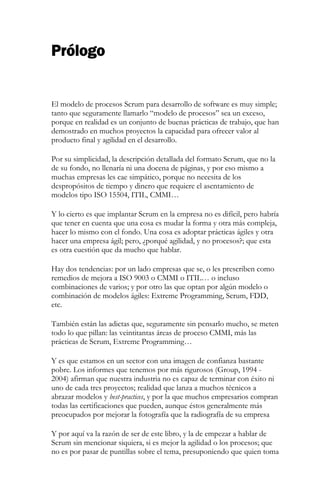 Prólogo 
El modelo de procesos Scrum para desarrollo de software es muy simple; tanto que seguramente llamarlo “modelo de procesos” sea un exceso, porque en realidad es un conjunto de buenas prácticas de trabajo, que han demostrado en muchos proyectos la capacidad para ofrecer valor al producto final y agilidad en el desarrollo. Por su simplicidad, la descripción detallada del formato Scrum, que no la de su fondo, no llenaría ni una docena de páginas, y por eso mismo a muchas empresas les cae simpático, porque no necesita de los despropósitos de tiempo y dinero que requiere el asentamiento de modelos tipo ISO 15504, ITIL, CMMI… Y lo cierto es que implantar Scrum en la empresa no es difícil, pero habría que tener en cuenta que una cosa es mudar la forma y otra más compleja, hacer lo mismo con el fondo. Una cosa es adoptar prácticas ágiles y otra hacer una empresa ágil; pero, ¿porqué agilidad, y no procesos?; que esta es otra cuestión que da mucho que hablar. Hay dos tendencias: por un lado empresas que se, o les prescriben como remedios de mejora a ISO 9003 o CMMI o ITIL… o incluso combinaciones de varios; y por otro las que optan por algún modelo o combinación de modelos ágiles: Extreme Programming, Scrum, FDD, etc. También están las adictas que, seguramente sin pensarlo mucho, se meten todo lo que pillan: las veintitantas áreas de proceso CMMI, más las prácticas de Scrum, Extreme Programming… 
Y es que estamos en un sector con una imagen de confianza bastante pobre. Los informes que tenemos por más rigurosos (Group, 1994 - 2004) afirman que nuestra industria no es capaz de terminar con éxito ni uno de cada tres proyectos; realidad que lanza a muchos técnicos a abrazar modelos y best-practices, y por la que muchos empresarios compran todas las certificaciones que pueden, aunque éstos generalmente más preocupados por mejorar la fotografía que la radiografía de su empresa 
Y por aquí va la razón de ser de este libro, y la de empezar a hablar de Scrum sin mencionar siquiera, si es mejor la agilidad o los procesos; que no es por pasar de puntillas sobre el tema, presuponiendo que quien toma  