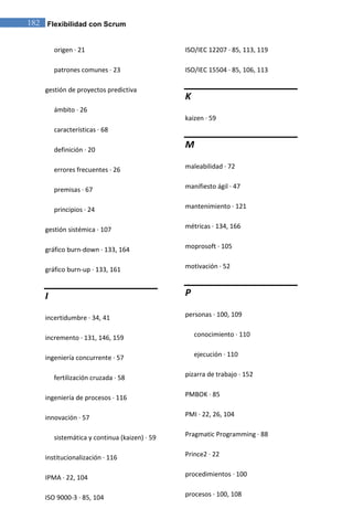 182 Flexibilidad con Scrum 
origen · 21 patrones comunes · 23 gestión de proyectos predictiva ámbito · 26 características · 68 definición · 20 errores frecuentes · 26 premisas · 67 principios · 24 gestión sistémica · 107 gráfico burn-down · 133, 164 gráfico burn-up · 133, 161 I incertidumbre · 34, 41 incremento · 131, 146, 159 ingeniería concurrente · 57 fertilización cruzada · 58 ingeniería de procesos · 116 innovación · 57 sistemática y continua (kaizen) · 59 institucionalización · 116 IPMA · 22, 104 
ISO 9000-3 · 85, 104 ISO/IEC 12207 · 85, 113, 119 ISO/IEC 15504 · 85, 106, 113 K kaizen · 59 M maleabilidad · 72 manifiesto ágil · 47 mantenimiento · 121 métricas · 134, 166 moprosoft · 105 motivación · 52 P personas · 100, 109 conocimiento · 110 ejecución · 110 pizarra de trabajo · 152 PMBOK · 85 PMI · 22, 26, 104 Pragmatic Programming · 88 Prince2 · 22 procedimientos · 100 
procesos · 100, 108  