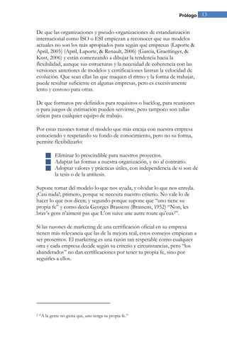 Prólogo 13 
De que las organizaciones y pseudo-organizaciones de estandarización internacional como ISO o ESI empiezan a reconocer que sus modelos actuales no son los más apropiados para según qué empresas (Laporte & April, 2005) (April, Laporte, & Renault, 2006) (Garcia, Graettinger, & Kost, 2006) y están comenzando a dibujar la tendencia hacia la flexibilidad, aunque sus estructuras y la necesidad de coherencia con las versiones anteriores de modelos y certificaciones lastran la velocidad de evolución. Que sean ellas las que maquen el ritmo y la forma de trabajar, puede resultar suficiente en algunas empresas, pero es excesivamente lento y costoso para otras. De que formatos pre-definidos para requisitos o backlog, para reuniones o para juegos de estimación pueden servirme, pero tampoco son tallas únicas para cualquier equipo de trabajo. Por estas razones tomar el modelo que más encaja con nuestra empresa conociendo y respetando su fondo de conocimiento, pero no su forma, permite flexibilizarlo: 
 Eliminar lo prescindible para nuestros proyectos. 
 Adaptar las formas a nuestra organización, y no al contrario. 
 Adoptar valores y prácticas útiles, con independencia de si son de la tesis o de la antítesis. 
Supone tomar del modelo lo que nos ayuda, y olvidar lo que nos enreda. ¡Casi nada!; primero, porque se necesita nuestro criterio. No vale lo de hacer lo que nos dicen; y segundo porque supone que “uno tiene su propia fe” y como decía Georges Brassens (Brassens, 1952) “Non, les brav’s gens n’aiment pas que L’on suive une autre route qu’eux2”. Si las razones de marketing de una certificación oficial en su empresa tienen más relevancia que las de la mejora real, estos consejos empiezan a ser proscritos. El marketing es una razón tan respetable como cualquier otra y cada empresa decide según su criterio y circunstancias, pero “los abanderados” no dan certificaciones por tener tu propia fe, sino por seguirles a ellos. 
2 “A la gente no gusta que, uno tenga su propia fe.”  