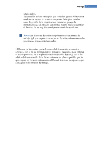 Prólogo 15 
relacionados. Esta sección incluye principios que se suelen ignorar al implantar modelos de mejora en nuestras empresas. Principios para las áreas de gestión de la organización, necesarios porque la implantación de un modelo ágil implica mucho más que cambiar el formato de los requisitos o el protocolo de las reuniones. 
 Scrum: en la que se describen los principios de un marco de trabajo ágil, y se exponen como punto de referencia cómo son las prácticas de trabajo más habituales. 
El libro se ha formado a partir de material de formación, seminarios y artículos, con el fin de compendiar los conceptos necesarios para obtener el mayor provecho en la implantación de un modelo Scrum; y con el fin adicional de transmitirlo de la forma más concisa y breve posible, por lo que emplea un formato más cercano al libro de texto o a los apuntes, que a una guía o descripción de trabajo. 
 