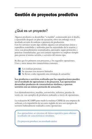Gestión de proyectos predictiva 
¿Qué es un proyecto? 
Algunos productos se desarrollan “a medida”, comenzando por el diseño, y ejecutando después un plan de ejecución; otros sin embargo son el resultado en serie de cadenas o procesos de producción. Con los servicios ocurre algo similar: algunos son actuaciones únicas y específicas concebidas y realizadas para las necesidades de la ocasión, y otros son procedimientos normalizados, ejecutados según protocolos y prácticas estandarizadas, que con carácter repetitivo se emplean siempre para prestar el mismo servicio, o servicios del mismo tipo. Se dice que los primeros son proyectos, y los segundos operaciones. Unos y otros tienen tres características comunes: 
 Los realizan personas. 
 Se ejecutan con recursos limitados. 
 Se llevan a cabo siguiendo una estrategia de actuación. 
Los productos o servicios realizados por las organizaciones pueden ser el resultado de operaciones o de proyectos. Las operaciones desarrollan productos de características similares, o prestan servicios con un mismo protocolo de actuación. Los electrodomésticos, muebles, automóviles, refrescos, prendas de vestir, etc. son ejemplos de productos realizados a través de operaciones. 
La evaluación SCAMPI para medir la madurez CMMI de una empresa de software, o la impartición de un curso reglado de java son ejemplos de servicios habitualmente realizados como operaciones 
Las operaciones se ejecutan de forma repetitiva para obtener resultados de características similares. Un proyecto produce un resultado único.  