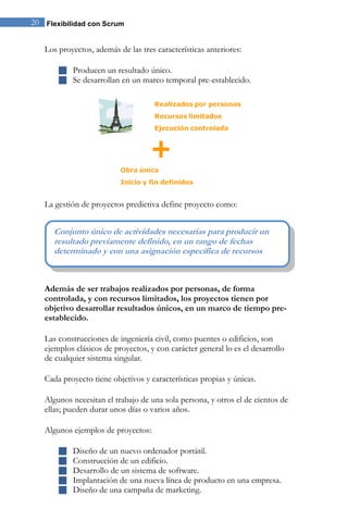 20 Flexibilidad con Scrum 
Los proyectos, además de las tres características anteriores: 
 Producen un resultado único. 
 Se desarrollan en un marco temporal pre-establecido. 
La gestión de proyectos predictiva define proyecto como: 
Además de ser trabajos realizados por personas, de forma 
controlada, y con recursos limitados, los proyectos tienen por 
objetivo desarrollar resultados únicos, en un marco de tiempo pre-establecido. 
Las construcciones de ingeniería civil, como puentes o edificios, son 
ejemplos clásicos de proyectos, y con carácter general lo es el desarrollo 
de cualquier sistema singular. 
Cada proyecto tiene objetivos y características propias y únicas. 
Algunos necesitan el trabajo de una sola persona, y otros el de cientos de 
ellas; pueden durar unos días o varios años. 
Algunos ejemplos de proyectos: 
 Diseño de un nuevo ordenador portátil. 
 Construcción de un edificio. 
 Desarrollo de un sistema de software. 
 Implantación de una nueva línea de producto en una empresa. 
 Diseño de una campaña de marketing. 
Conjunto único de actividades necesarias para producir un 
resultado previamente definido, en un rango de fechas 
determinado y con una asignación específica de recursos 
 