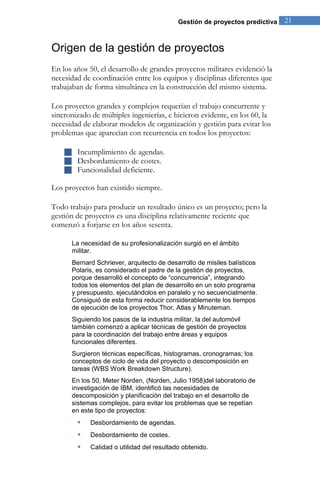 Gestión de proyectos predictiva 21 
Origen de la gestión de proyectos 
En los años 50, el desarrollo de grandes proyectos militares evidenció la necesidad de coordinación entre los equipos y disciplinas diferentes que trabajaban de forma simultánea en la construcción del mismo sistema. Los proyectos grandes y complejos requerían el trabajo concurrente y sincronizado de múltiples ingenierías, e hicieron evidente, en los 60, la necesidad de elaborar modelos de organización y gestión para evitar los problemas que aparecían con recurrencia en todos los proyectos: 
 Incumplimiento de agendas. 
 Desbordamiento de costes. 
 Funcionalidad deficiente. 
Los proyectos han existido siempre. Todo trabajo para producir un resultado único es un proyecto; pero la gestión de proyectos es una disciplina relativamente reciente que comenzó a forjarse en los años sesenta. La necesidad de su profesionalización surgió en el ámbito militar. Bernard Schriever, arquitecto de desarrollo de misiles balísticos Polaris, es considerado el padre de la gestión de proyectos, porque desarrolló el concepto de “concurrencia”, integrando todos los elementos del plan de desarrollo en un solo programa y presupuesto, ejecutándolos en paralelo y no secuencialmente. Consiguió de esta forma reducir considerablemente los tiempos de ejecución de los proyectos Thor, Atlas y Minuteman. Siguiendo los pasos de la industria militar, la del automóvil también comenzó a aplicar técnicas de gestión de proyectos para la coordinación del trabajo entre áreas y equipos funcionales diferentes. Surgieron técnicas específicas, histogramas, cronogramas; los conceptos de ciclo de vida del proyecto o descomposición en tareas (WBS Work Breakdown Structure). 
En los 50, Meter Norden, (Norden, Julio 1958)del laboratorio de investigación de IBM, identificó las necesidades de descomposición y planificación del trabajo en el desarrollo de sistemas complejos, para evitar los problemas que se repetían en este tipo de proyectos: 
 Desbordamiento de agendas. 
 Desbordamiento de costes. 
 Calidad o utilidad del resultado obtenido.  