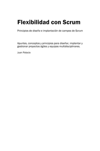 Flexibilidad con Scrum Principios de diseño e implantación de campos de Scrum Apuntes, conceptos y principios para diseñar, implantar y gestionar proyectos ágiles y equipos multidisciplinares. 
Juan Palacio  