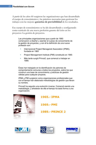 22 Flexibilidad con Scrum 
A partir de los años 60 surgieron las organizaciones que han desarrollado el cuerpo de conocimientos y las prácticas necesarias para gestionar los trabajos con las mejores garantías de previsibilidad de los resultados. Ese cuerpo de conocimientos se ha ido desarrollando y configurando como currículo de una nueva profesión garante del éxito en los proyectos: La gestión de proyectos. 
Las principales organizaciones que a partir de 1960 comenzaron a diseñar y asentar el cuerpo de conocimiento de la gestión de proyectos, y con él la definición de una nueva profesión son: 
 Internacional Project Managenet Association (IPMA), fundada en 1965 
 Project Management Institute (PMI) constituido en 1965 
 Más tarde surgió Prince2, que comenzó a trabajar en 1989. 
Éstas han trabajado en la identificación de patrones de comportamiento comunes a todos los proyectos, sobre los que construir una base de conocimiento y prácticas de gestión válidas para cualquier proyecto. IPMA y PMI surgieron como organizaciones profesionales que con el tiempo han elaborado metodologías de gestión que llevan su nombre. Prince2 ha seguido una evolución inversa. Comenzó siendo una metodología, y alrededor de ella el tiempo ha dado forma a una organización. 
 