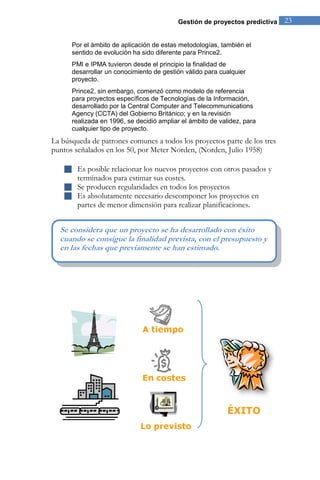 Gestión de proyectos predictiva 23 
Por el ámbito de aplicación de estas metodologías, también el 
sentido de evolución ha sido diferente para Prince2. 
PMI e IPMA tuvieron desde el principio la finalidad de 
desarrollar un conocimiento de gestión válido para cualquier 
proyecto. 
Prince2, sin embargo, comenzó como modelo de referencia 
para proyectos específicos de Tecnologías de la Información, 
desarrollado por la Central Computer and Telecommunications 
Agency (CCTA) del Gobierno Británico; y en la revisión 
realizada en 1996, se decidió ampliar el ámbito de validez, para 
cualquier tipo de proyecto. 
La búsqueda de patrones comunes a todos los proyectos parte de los tres 
puntos señalados en los 50, por Meter Norden, (Norden, Julio 1958) 
 Es posible relacionar los nuevos proyectos con otros pasados y 
terminados para estimar sus costes. 
 Se producen regularidades en todos los proyectos 
 Es absolutamente necesario descomponer los proyectos en 
partes de menor dimensión para realizar planificaciones. 
Se considera que un proyecto se ha desarrollado con éxito 
cuando se consigue la finalidad prevista, con el presupuesto y 
en las fechas que previamente se han estimado. 
 