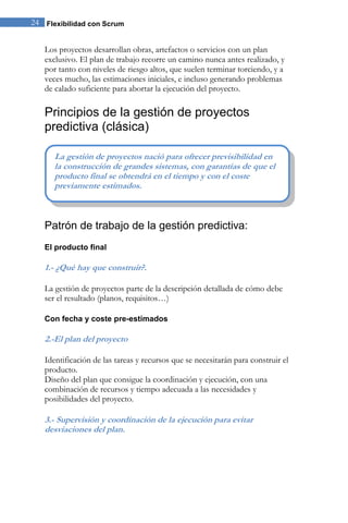 24 Flexibilidad con Scrum 
Los proyectos desarrollan obras, artefactos o servicios con un plan exclusivo. El plan de trabajo recorre un camino nunca antes realizado, y por tanto con niveles de riesgo altos, que suelen terminar torciendo, y a veces mucho, las estimaciones iniciales, e incluso generando problemas de calado suficiente para abortar la ejecución del proyecto. 
Principios de la gestión de proyectos predictiva (clásica) 
Patrón de trabajo de la gestión predictiva: 
El producto final 
1.- ¿Qué hay que construir?. La gestión de proyectos parte de la descripción detallada de cómo debe ser el resultado (planos, requisitos…) 
Con fecha y coste pre-estimados 
2.-El plan del proyecto Identificación de las tareas y recursos que se necesitarán para construir el producto. Diseño del plan que consigue la coordinación y ejecución, con una combinación de recursos y tiempo adecuada a las necesidades y posibilidades del proyecto. 3.- Supervisión y coordinación de la ejecución para evitar desviaciones del plan. 
La gestión de proyectos nació para ofrecer previsibilidad en la construcción de grandes sistemas, con garantías de que el producto final se obtendrá en el tiempo y con el coste previamente estimados.  