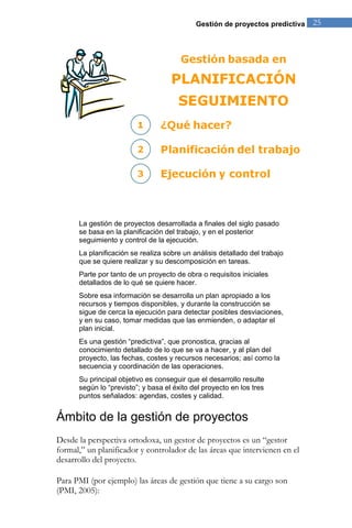 Gestión de proyectos predictiva 25 
La gestión de proyectos desarrollada a finales del siglo pasado se basa en la planificación del trabajo, y en el posterior seguimiento y control de la ejecución. La planificación se realiza sobre un análisis detallado del trabajo que se quiere realizar y su descomposición en tareas. Parte por tanto de un proyecto de obra o requisitos iniciales detallados de lo qué se quiere hacer. Sobre esa información se desarrolla un plan apropiado a los recursos y tiempos disponibles, y durante la construcción se sigue de cerca la ejecución para detectar posibles desviaciones, y en su caso, tomar medidas que las enmienden, o adaptar el plan inicial. Es una gestión “predictiva”, que pronostica, gracias al conocimiento detallado de lo que se va a hacer, y al plan del proyecto, las fechas, costes y recursos necesarios; así como la secuencia y coordinación de las operaciones. Su principal objetivo es conseguir que el desarrollo resulte según lo “previsto”; y basa el éxito del proyecto en los tres puntos señalados: agendas, costes y calidad. 
Ámbito de la gestión de proyectos 
Desde la perspectiva ortodoxa, un gestor de proyectos es un “gestor formal,” un planificador y controlador de las áreas que intervienen en el desarrollo del proyecto. 
Para PMI (por ejemplo) las áreas de gestión que tiene a su cargo son (PMI, 2005):  