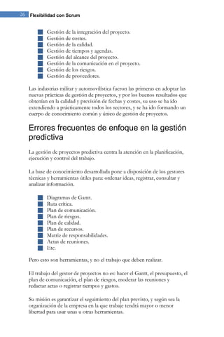 26 Flexibilidad con Scrum 
 Gestión de la integración del proyecto. 
 Gestión de costes. 
 Gestión de la calidad. 
 Gestión de tiempos y agendas. 
 Gestión del alcance del proyecto. 
 Gestión de la comunicación en el proyecto. 
 Gestión de los riesgos. 
 Gestión de proveedores. 
Las industrias militar y automovilística fueron las primeras en adoptar las nuevas prácticas de gestión de proyectos, y por los buenos resultados que obtenían en la calidad y previsión de fechas y costes, su uso se ha ido extendiendo a prácticamente todos los sectores, y se ha ido formando un cuerpo de conocimiento común y único de gestión de proyectos. 
Errores frecuentes de enfoque en la gestión predictiva 
La gestión de proyectos predictiva centra la atención en la planificación, ejecución y control del trabajo. La base de conocimiento desarrollada pone a disposición de los gestores técnicas y herramientas útiles para: ordenar ideas, registrar, consultar y analizar información. 
 Diagramas de Gantt. 
 Ruta crítica. 
 Plan de comunicación. 
 Plan de riesgos. 
 Plan de calidad. 
 Plan de recursos. 
 Matriz de responsabilidades. 
 Actas de reuniones. 
 Etc. 
Pero esto son herramientas, y no el trabajo que deben realizar. El trabajo del gestor de proyectos no es: hacer el Gantt, el presupuesto, el plan de comunicación, el plan de riesgos, moderar las reuniones y redactar actas o registrar tiempos y gastos. Su misión es garantizar el seguimiento del plan previsto, y según sea la organización de la empresa en la que trabaje tendrá mayor o menor libertad para usar unas u otras herramientas.  