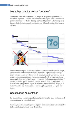 28 Flexibilidad con Scrum 
Los sub-productos no son “deberes” 
Considerar a los sub-productos del proyecto (requisitos, planificación, informes, registros…) como los “deberes del colegio” o los “deberes del gestor”, termina por darles el rango de “su obligación” o, la “obligación de su trabajo”; considerando por tanto que si hace la obligación, hace su trabajo. 
La mejor medida para evitar este vicio es que sean conscientes del riesgo, y lo conozcan tanto el departamento de calidad y procesos (si lo hay) como los responsables y directivos de las diferentes áreas, porque tienen una compromiso notable en los valores culturales de la organización, y son por ello los más indicados para evitar una “cultura de cumplimiento”, que hace olvidar que el fin de un diseño, o de un plan, una gestión… no es escribirlas y registrarlas según las normas, sino que sean el mejor, o el más innovador o el más adecuado (diseño, plan, gestión…) según los casos. 
Gestionar no es controlar 
En la gestión de proyectos predictiva el gestor diseña, traza el plan y es el responsable de su cumplimiento. Además, a diferencia de la gestión ágil, no tiene por qué ser un conocedor de la tecnología empleada en el desarrollo.  