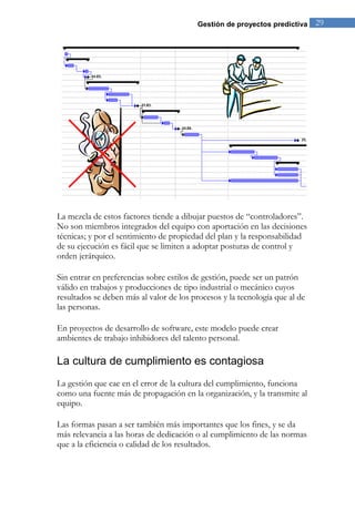 Gestión de proyectos predictiva 29 
La mezcla de estos factores tiende a dibujar puestos de “controladores”. No son miembros integrados del equipo con aportación en las decisiones técnicas; y por el sentimiento de propiedad del plan y la responsabilidad de su ejecución es fácil que se limiten a adoptar posturas de control y orden jerárquico. Sin entrar en preferencias sobre estilos de gestión, puede ser un patrón válido en trabajos y producciones de tipo industrial o mecánico cuyos resultados se deben más al valor de los procesos y la tecnología que al de las personas. En proyectos de desarrollo de software, este modelo puede crear ambientes de trabajo inhibidores del talento personal. 
La cultura de cumplimiento es contagiosa 
La gestión que cae en el error de la cultura del cumplimiento, funciona como una fuente más de propagación en la organización, y la transmite al equipo. Las formas pasan a ser también más importantes que los fines, y se da más relevancia a las horas de dedicación o al cumplimiento de las normas que a la eficiencia o calidad de los resultados. 
 