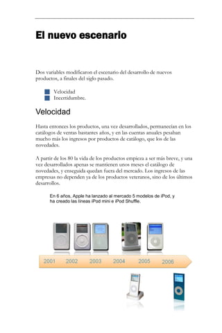 El nuevo escenario 
Dos variables modificaron el escenario del desarrollo de nuevos productos, a finales del siglo pasado. 
 Velocidad 
 Incertidumbre. 
Velocidad 
Hasta entonces los productos, una vez desarrollados, permanecían en los catálogos de ventas bastantes años, y en las cuentas anuales pesaban mucho más los ingresos por productos de catálogo, que los de las novedades. A partir de los 80 la vida de los productos empieza a ser más breve, y una vez desarrollados apenas se mantienen unos meses el catálogo de novedades, y enseguida quedan fuera del mercado. Los ingresos de las empresas no dependen ya de los productos veteranos, sino de los últimos desarrollos. En 6 años, Apple ha lanzado al mercado 5 modelos de iPod, y ha creado las líneas iPod mini e iPod Shuffle. 
 
