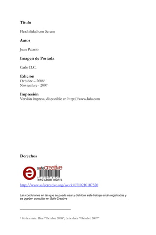 Título Flexibilidad con Scrum Autor Juan Palacio Imagen de Portada Carlo D.C. Edición 
Octubre – 20081 Noviembre - 2007 Impresión Versión impresa, disponible en http://www.lulu.com Derechos 
http://www.safecreative.org/work/0710210187520 Las condiciones en las que se puede usar y distribuir este trabajo están registradas y se pueden consultar en Safe Creative 
1 Fe de errata. Dice “Octubre 2008”, debe decir “Octubre 2007”  
