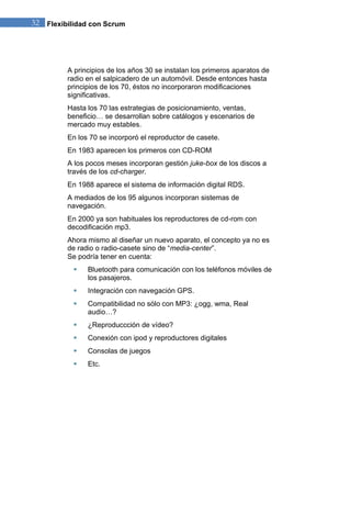 32 Flexibilidad con Scrum 
A principios de los años 30 se instalan los primeros aparatos de radio en el salpicadero de un automóvil. Desde entonces hasta principios de los 70, éstos no incorporaron modificaciones significativas. Hasta los 70 las estrategias de posicionamiento, ventas, beneficio… se desarrollan sobre catálogos y escenarios de mercado muy estables. En los 70 se incorporó el reproductor de casete. En 1983 aparecen los primeros con CD-ROM A los pocos meses incorporan gestión juke-box de los discos a través de los cd-charger. En 1988 aparece el sistema de información digital RDS. A mediados de los 95 algunos incorporan sistemas de navegación. En 2000 ya son habituales los reproductores de cd-rom con decodificación mp3. Ahora mismo al diseñar un nuevo aparato, el concepto ya no es de radio o radio-casete sino de “media-center”. Se podría tener en cuenta: 
 Bluetooth para comunicación con los teléfonos móviles de los pasajeros. 
 Integración con navegación GPS. 
 Compatibilidad no sólo con MP3: ¿ogg, wma, Real audio…? 
 ¿Reproduccción de vídeo? 
 Conexión con ipod y reproductores digitales 
 Consolas de juegos 
 Etc. 
 