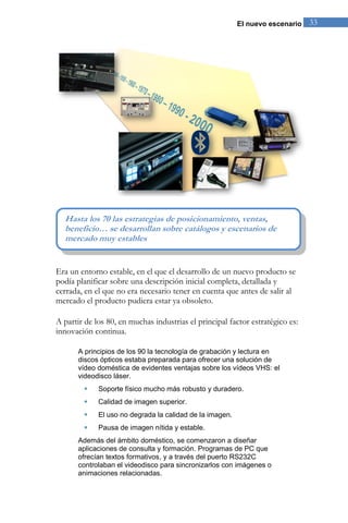 El nuevo escenario 33 
Era un entorno estable, en el que el desarrollo de un nuevo producto se 
podía planificar sobre una descripción inicial completa, detallada y 
cerrada, en el que no era necesario tener en cuenta que antes de salir al 
mercado el producto pudiera estar ya obsoleto. 
A partir de los 80, en muchas industrias el principal factor estratégico es: 
innovación continua. 
A principios de los 90 la tecnología de grabación y lectura en 
discos ópticos estaba preparada para ofrecer una solución de 
vídeo doméstica de evidentes ventajas sobre los vídeos VHS: el 
videodisco láser. 
 Soporte físico mucho más robusto y duradero. 
 Calidad de imagen superior. 
 El uso no degrada la calidad de la imagen. 
 Pausa de imagen nítida y estable. 
Además del ámbito doméstico, se comenzaron a diseñar 
aplicaciones de consulta y formación. Programas de PC que 
ofrecían textos formativos, y a través del puerto RS232C 
controlaban el videodisco para sincronizarlos con imágenes o 
animaciones relacionadas. 
Hasta los 70 las estrategias de posicionamiento, ventas, 
beneficio… se desarrollan sobre catálogos y escenarios de 
mercado muy estables 
 