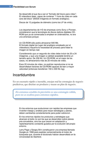 34 Flexibilidad con Scrum 
Se desarrolló el que iba a ser el “formato del futuro para vídeo”: El videodisco láser, capaz de contener “1 hora de vídeo en cada cara del disco” (65535 imágenes en formato analógico). Discos de 12 pulgadas de diámetro (como los LP de vinilo). Los departamentos de I+D de empresas como Sony o Pioneer, consideraron que la tecnología de discos ópticos digitales CD- ROM que ya se comenzaba a emplear en ordenadores, no era una amenaza porque: Un CD-ROM sólo podía almacenar 640 Mb. El formato digital (en lugar del analógico empleado por el videodisco) requería la necesidad de proceso para tratar la imagen en tiempo real. Considerando que un segundo de vídeo debe incluir de 20 a 24 imágenes, y que una imagen a calidad aceptable tendría un tamaño aprox. De 256 Kb. Un CD-ROM, en el mejor de los casos, no almacenaría más de 20 minutos de vídeo. Esos 20 minutos de vídeo, no podrían reproducirse si no se desarrollaban lectores de CD-ROM capaces de leer a mayor velocidad (entonces transferían 150 ó 300 Kb /sg). 
Incertidumbre 
En un escenario rápido e inestable, encajan mal las estrategias de negocio predictivas, que diseñan un producto y trazan un plan de negocio. 
En los entornos que evolucionan con rapidez las empresas que invierten trabajo y análisis para trazar estrategias y planes, deben cambiarlos constantemente para poder sobrevivir. En los entornos rápidos los productos y estrategias que alcanzan el éxito no son los que se desarrollan sobre planes pre-concebidos, sino los que crecen en adaptación y replanteamiento constante guiados por la evolución del propio entorno. Larry Page y Sergey Brin constituyeron una empresa llamada Google en 1998 para explotar comercialmente el motor de búsqueda que, durante el doctorado habían desarrollado en la Universidad de Stanford. 
En entornos estables la previsión es una estrategia válida, pero no es realista para entornos rápidos.  