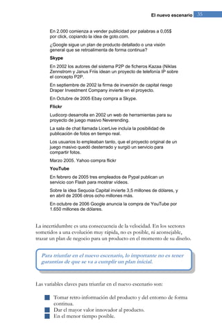 El nuevo escenario 35 
En 2.000 comienza a vender publicidad por palabras a 0,05$ por click, copiando la idea de goto.com. ¿Google sigue un plan de producto detallado o una visión general que se retroalimenta de forma continua? Skype En 2002 los autores del sistema P2P de ficheros Kazaa (Niklas Zennstrom y Janus Friis idean un proyecto de telefonía IP sobre el concepto P2P. En septiembre de 2002 la firma de inversión de capital riesgo Draper Investment Company invierte en el proyecto. En Octubre de 2005 Ebay compra a Skype. Flickr Ludicorp desarrolla en 2002 un web de herramientas para su proyecto de juego masivo Neverending. La sala de chat llamada LicerLive incluía la posibilidad de publicación de fotos en tiempo real. Los usuarios lo empleaban tanto, que el proyecto original de un juego masivo quedó desterrado y surgió un servicio para compartir fotos. Marzo 2005. Yahoo compra flickr YouTube En febrero de 2005 tres empleados de Pypal publican un servicio con Flash para mostrar vídeos. Sobre la idea Sequoia Capital invierte 3,5 millones de dólares, y en abril de 2006 otros ocho millones más. En octubre de 2006 Google anuncia la compra de YouTube por 1.650 millones de dólares. La incertidumbre es una consecuencia de la velocidad. En los sectores sometidos a una evolución muy rápida, no es posible, ni aconsejable, trazar un plan de negocio para un producto en el momento de su diseño. 
Las variables claves para triunfar en el nuevo escenario son: 
 Tomar retro-información del producto y del entorno de forma continua. 
 Dar el mayor valor innovador al producto. 
 En el menor tiempo posible. 
Para triunfar en el nuevo escenario, lo importante no es tener garantías de que se va a cumplir un plan inicial.  