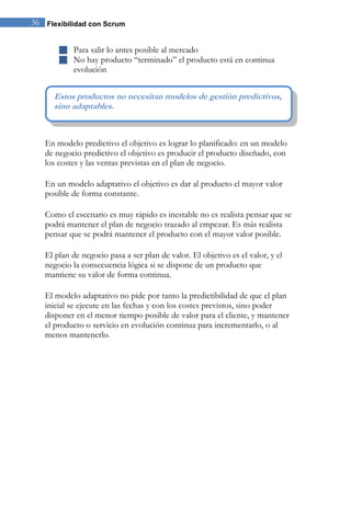 36 Flexibilidad con Scrum 
 Para salir lo antes posible al mercado 
 No hay producto “terminado” el producto está en continua evolución 
En modelo predictivo el objetivo es lograr lo planificado: en un modelo de negocio predictivo el objetivo es producir el producto diseñado, con los costes y las ventas previstas en el plan de negocio. En un modelo adaptativo el objetivo es dar al producto el mayor valor posible de forma constante. Como el escenario es muy rápido es inestable no es realista pensar que se podrá mantener el plan de negocio trazado al empezar. Es más realista pensar que se podrá mantener el producto con el mayor valor posible. El plan de negocio pasa a ser plan de valor. El objetivo es el valor, y el negocio la consecuencia lógica si se dispone de un producto que mantiene su valor de forma continua. El modelo adaptativo no pide por tanto la predictibilidad de que el plan inicial se ejecute en las fechas y con los costes previstos, sino poder disponer en el menor tiempo posible de valor para el cliente, y mantener el producto o servicio en evolución continua para incrementarlo, o al menos mantenerlo. 
Estos productos no necesitan modelos de gestión predictivos, sino adaptables.  