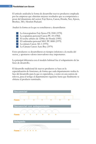 38 Flexibilidad con Scrum 
El artículo analizaba la forma de desarrollar nuevos productos empleada por las empresas que obtenían mejores resultados que su competencia a pesar del dinamismo del sector: Fuji-Xerox, Canon, Honda, Nec, Epson, Brother, 3M y Hewlett-Packard. Analizó la forma en la que se concibieron y desarrollaron: 
 La fotocopiadora Fuji-Xerox FX-3500 (1978) 
 La copiadora personal Canon PC-10 (1982) 
 El coche urbano de 1200cc de Honda (1981) 
 El ordenador personal NEC PC 8000 (1979) 
 La cámara Canon AE-1 (1976) 
 La Cámara Canon Auto Boy (1979) 
Estos productos se desarrollaron en tiempos inferiores a la media del sector, y aportaron valores innovadores muy importantes. 
La principal diferencia con el modelo habitual fue el solapamiento de las fases de desarrollo. El desarrollo tradicional de nuevos productos se basa en la especialización de funciones, de forma que cada departamento realiza la fase del desarrollo para la que es especialista, y como en una carrera de relevos, pasa el testigo al departamento siguiente hasta que finalmente se obtiene el producto terminado. 
 