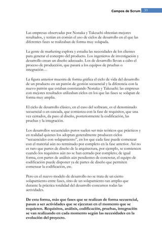 Campos de Scrum 39 
Las empresas observadas por Nonaka y Takeuchi obtenían mejores resultados, y tenían en común el uso de ciclos de desarrollo en el que las diferentes fases se realizaban de forma muy solapada. La gente de marketing explora y estudia las necesidades de los clientes para generar el concepto del producto. Los ingenieros de investigación y desarrollo crean un diseño adecuado. Los de desarrollo llevan a cabo el proceso de producción, que pasará a los equipos de pruebas o integración… La figura anterior muestra de forma gráfica el ciclo de vida del desarrollo de un producto en un patrón de gestión secuencial y la diferencia con la nuevo patrón que estaban constatando Nonaka y Takeuchi: las empresas con mejores resultados utilizaban ciclos en los que las fases se solapan de forma muy amplia. 
El ciclo de desarrollo clásico, en el caso del software, es el denominado secuencial o en cascada, que comienza con la fase de requisitos, que una vez cerrados, da paso al diseño, posteriormente la codificación, las pruebas y la integración. Los desarrollos secuenciales puros suelen ser más teóricos que prácticos y en realidad quienes los adoptan generalmente producen ciclos “secuenciales con solapamiento”, en los que cada fase puede comenzar con el material aún no terminado por completo en la fase anterior. Así no es raro que partes de diseño de la arquitectura, por ejemplo, se comiencen cuando los requisitos aún no se han cerrado por completo; de igual forma, con partes de análisis aún pendientes de concretar, el equipo de codificación puede disponer ya de partes de diseño que permiten comenzar la codificación, etc. Pero en el nuevo modelo de desarrollo no se trata de un cierto solapamiento entre fases, sino de un solapamiento tan amplio que durante la práctica totalidad del desarrollo concurren todas las actividades. De esta forma, más que fases que se realizan de forma secuencial, pasan a ser actividades que se ejecutan en el momento que se requieren. Requisitos, análisis, codificación, pruebas, integración se van realizando en cada momento según las necesidades en la evolución del proyecto.  