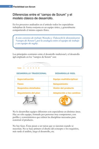 40 Flexibilidad con Scrum 
Diferencias entre el “campo de Scrum” y el 
modelo clásico de desarrollo. 
En los proyectos analizados en el artículo todos los especialistas 
trabajaban de forma conjunta en un equipo único, y generalmente 
compartiendo el mismo espacio físico. 
Los principales contrastes entre el desarrollo tradicional y el desarrollo 
ágil empleado en los “campos de Scrum” son: 
No lo desarrollan equipos diferentes con especialistas en distintas áreas. 
Hay un sólo equipo, formado por personas muy competentes, con 
perfiles y conocimientos que cubren las disciplinas necesarias para 
construir el producto. 
No hay fases. Éstas pasan a ser tareas que se ejecutan cuando se 
necesitan. No se hace primero el diseño del concepto o los requisitos, 
más tarde el análisis, luego el desarrollo, etc. 
A este entorno de trabajo Nonaka y Takeuchi le denominaron 
“campo de Scrum”, por la analogía entre el equipo de trabajo 
y un equipo de rugby. 
 