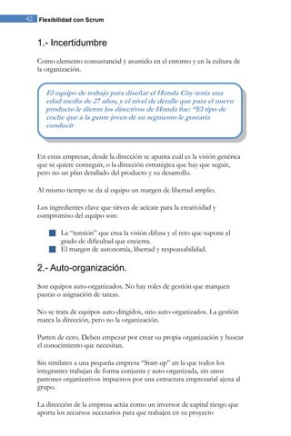42 Flexibilidad con Scrum 
1.- Incertidumbre 
Como elemento consustancial y asumido en el entorno y en la cultura de la organización. 
En estas empresas, desde la dirección se apunta cuál es la visión genérica que se quiere conseguir, o la dirección estratégica que hay que seguir, pero no un plan detallado del producto y su desarrollo. Al mismo tiempo se da al equipo un margen de libertad amplio. Los ingredientes clave que sirven de acicate para la creatividad y compromiso del equipo son: 
 La “tensión” que crea la visión difusa y el reto que supone el grado de dificultad que encierra. 
 El margen de autonomía, libertad y responsabilidad. 
2.- Auto-organización. 
Son equipos auto-organizados. No hay roles de gestión que marquen pautas o asignación de tareas. No se trata de equipos auto-dirigidos, sino auto-organizados. La gestión marca la dirección, pero no la organización. Parten de cero. Deben empezar por crear su propia organización y buscar el conocimiento que necesitan. Sin similares a una pequeña empresa “Start-up” en la que todos los integrantes trabajan de forma conjunta y auto-organizada, sin unos patrones organizativos impuestos por una estructura empresarial ajena al grupo. 
La dirección de la empresa actúa como un inversor de capital riesgo que aporta los recursos necesarios para que trabajen en su proyecto 
El equipo de trabajo para diseñar el Honda City tenía una edad media de 27 años, y el nivel de detalle que para el nuevo producto le dieron los directivos de Honda fue: “El tipo de coche que a la gente joven de su segmento le gustaría conducir  