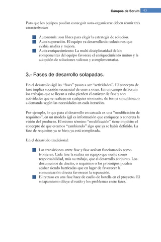 Campos de Scrum 43 
Para que los equipos puedan conseguir auto-organizarse deben reunir tres características: 
 Autonomía: son libres para elegir la estrategia de solución. 
 Auto-superación. El equipo va desarrollando soluciones que evalúa analiza y mejora. 
 Auto-enriquecimiento: La multi-disciplinaridad de los componentes del equipo favorece el enriquecimiento mutuo y la adopción de soluciones valiosas y complementarias. 
3.- Fases de desarrollo solapadas. 
En el desarrollo ágil las “fases” pasan a ser “actividades”. El concepto de fase implica sucesión secuencial de unas a otras. En un campo de Scrum los trabajos que se llevan a cabo pierden el carácter de fase y son actividades que se realizan en cualquier momento, de forma simultánea, o a demanda según las necesidades en cada iteración. Por ejemplo, lo que para el desarrollo en cascada es una “modificación de requisitos”, en un modelo ágil es información que enriquece o concreta la visión del producto. El mismo término “modificación” tiene implícito el concepto de que estamos “cambiando” algo que ya se había definido. La fase de requisitos ya se hizo; ya está completada. En el desarrollo tradicional: 
 Las transiciones entre fase y fase acaban funcionando como fronteras. Cada fase la realiza un equipo que siente como responsabilidad, más su trabajo, que el desarrollo conjunto. Los documentos de diseño, o requisitos o los prototipos pueden acabar siendo barricadas que en lugar de favorecer la comunicación directa favorecen la separación. 
 El retraso en una fase hace de cuello de botella en el proyecto. El solapamiento diluye el ruido y los problemas entre fases. 
 