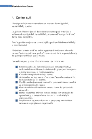 44 Flexibilidad con Scrum 
4.- Control sutil 
El equipo trabaja con autonomía en un entorno de ambigüedad, inestabilidad y tensión. La gestión establece puntos de control suficientes para evitar que el ambiente de ambigüedad, inestabilidad y tensión del “campo de Scrum” derive hacia descontrol. Pero la gestión no ejerce un control rígido que impediría la creatividad y la espontaneidad. El término “control sutil” se refiere a generar el ecosistema adecuado para un “auto-control entre iguales,” consecuencia de la responsabilidad y del gusto por el trabajo que se realiza. Las acciones para generar el ecosistema de este control son: 
 Seleccionando a las personas adecuadas para el proyecto, y analizando los cambios en la dinámica del grupo para incorporar o retirar a personas si resulta necesario. 
 Creando un espacio de trabajo abierto. 
 Animando a los ingenieros a “mezclarse” con el mundo real de las necesidades de los clientes. 
 Estableciendo sistemas de evaluación y reconocimiento basados en el rendimiento del equipo. 
 Gestionando las diferencias de ritmo a través del proceso de desarrollo. 
 Siendo tolerante y previsor con los errores: son un medio de aprendizaje, y el miedo al error merma la creatividad y la espontaneidad. 
 Implicando a los proveedores en el proyecto y animándoles también a su propia auto-organización 
 