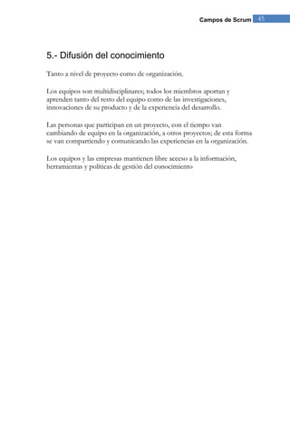 Campos de Scrum 45 
5.- Difusión del conocimiento 
Tanto a nivel de proyecto como de organización. Los equipos son multidisciplinares; todos los miembros aportan y aprenden tanto del resto del equipo como de las investigaciones, innovaciones de su producto y de la experiencia del desarrollo. Las personas que participan en un proyecto, con el tiempo van cambiando de equipo en la organización, a otros proyectos; de esta forma se van compartiendo y comunicando las experiencias en la organización. 
Los equipos y las empresas mantienen libre acceso a la información, herramientas y políticas de gestión del conocimiento  