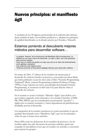 Nuevos principios: el manifiesto ágil 
A mediados de los 90 algunos profesionales de la industria del software, dejan también de lado a los modelos predictivos y adoptan los principios de agilidad identificados en la década anterior por Nonaka y Takeuchi. 
Estamos poniendo al descubierto mejores métodos para desarrollar software… 
En marzo de 2001, 17 críticos de los modelos de mejora para el desarrollo de software basados en procesos, convocados por Kent Beck, que había publicado un par de años antes el libro "Extreme Programming Explained" (Beck, extreme Programming explained Embrace Change, 1999)en el que exponía una nueva metodología denominada Extreme Programming, se reunieron en Salt Lake City para discutir sobre el desarrollo de software. En la reunión se acuñó el término “Métodos Ágiles” para definir a los que estaban surgiendo como alternativa a los modelos formales, (CMM- SW, PMI, SPICE) que los consideraban excesivamente “pesados” y rígidos por su carácter normativo y fuerte dependencia de planificaciones detalladas, previas al desarrollo. Los integrantes de la reunión resumieron en cuatro postulados lo que ha quedado denominado como “Manifiesto Ágil”, que son los principios sobre los que se basan estos métodos. 
Hasta 2005, entre los defensores de los modelos de procesos y los de modelos ágiles han sido frecuentes las posturas radicales, quizá más ocupadas en descalificar al otro que en estudiar sus métodos y conocerlos para mejorar los propios 
La palabra “mejores” de la introducción del Manifiesto Ágil es tendenciosa .La agilidad es una nuevo marco de desarrollo, no mejor o peor, sino más apropiado para entornos rápidos. Creer que un modelo de gestión es mejor que otro es la razón del enfrentamiento entre agilidad y disciplina. Una redacción más objetiva sería: “Estamos poniendo al descubierto nuevos métodos para desarrollar software…”  