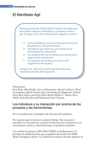 48 Flexibilidad con Scrum 
El Manifiesto Ágil 
Firmado por: Kent Beck, Mike Beedle, Arie van Bennekum, Alistair Cockburn, Ward Cunningham, Martin Fowler, James Grenning, Jim Highsmith, Andrew Hunt, Ron Jeffries, Jon Kern, Brian Marick, Robert C. Martin, Steve Mellor, Ken Schwaber, Jeff Sutherland, Dave Thomas. 
Los individuos y su interacción por encima de los procesos y las herramientas. 
Este es posiblemente el principio más relevante del manifiesto. Por supuesto que los procesos ayudan al trabajo. Son una guía de operación. Las herramientas mejoran la eficiencia, pero sin personas con conocimiento técnico y actitud adecuada, no producen resultados. 
Los modelos de procesos (ISO 9000, CMMI) se fundamentan en el principio de calidad de Jurán, que en palabras del creador de CMMI (Watts Humphrey) afirma: “La calidad del resultado obtenido depende en 
Estamos poniendo al descubierto mejores métodos para desarrollar software, haciéndolo y ayudando a otros a que lo hagan. Con este trabajo hemos llegado a valorar: A los individuos y su interacción, por encima de los procesos y las herramientas. El software que funciona, por encima de la documentación exhaustiva. La colaboración con el cliente, por encima de la negociación contractual. La respuesta al cambio, por encima del seguimiento de un plan. 
Aunque hay valor en los elementos de la derecha, valoramos más los de la izquierda  
